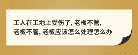 工人在工地上受傷了, 老板不管, 老板不管, 老板應(yīng)該怎么處理怎么辦