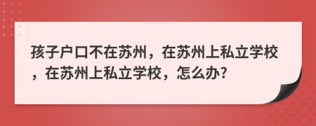 孩子戶口不在蘇州，在蘇州上私立學(xué)校，在蘇州上私立學(xué)校，怎么辦?