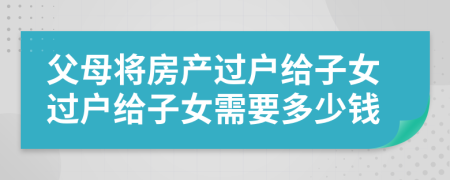 父母將房產(chǎn)過(guò)戶(hù)給子女過(guò)戶(hù)給子女需要多少錢(qián)