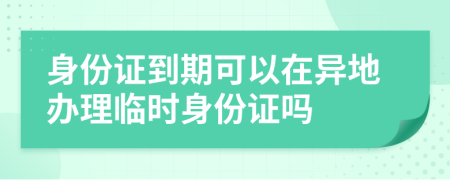 身份證到期可以在異地辦理臨時身份證嗎