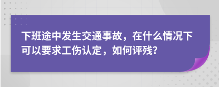 下班途中發(fā)生交通事故，在什么情況下可以要求工傷認(rèn)定，如何評(píng)殘？