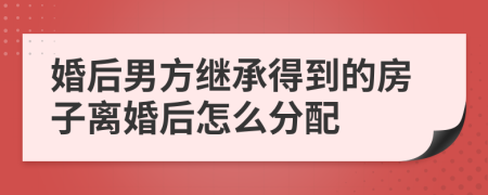 婚后男方繼承得到的房子離婚后怎么分配