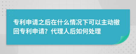 專利申請之后在什么情況下可以主動撤回專利申請？代理人后如何處理