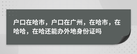 戶口在哈市，戶口在廣州，在哈市，在哈哈，在哈還能辦外地身份證嗎