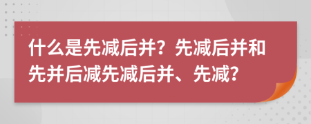 什么是先減后并？先減后并和先并后減先減后并、先減？