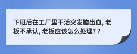 下班后在工廠里干活突發(fā)腦出血, 老板不承認(rèn), 老板應(yīng)該怎么處理? ?