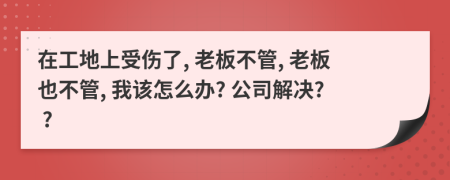 在工地上受傷了, 老板不管, 老板也不管, 我該怎么辦? 公司解決? ?