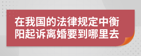 在我國(guó)的法律規(guī)定中衡陽起訴離婚要到哪里去