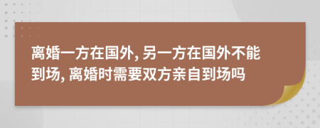 離婚一方在國外, 另一方在國外不能到場, 離婚時需要雙方親自到場嗎