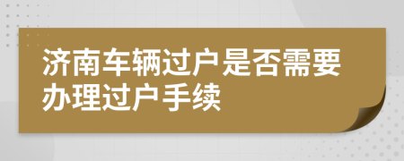 濟南車輛過戶是否需要辦理過戶手續(xù)