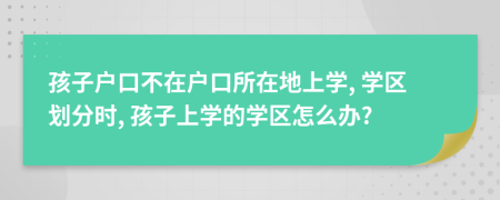 孩子戶口不在戶口所在地上學, 學區(qū)劃分時, 孩子上學的學區(qū)怎么辦?