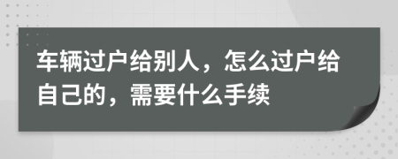 車輛過戶給別人，怎么過戶給自己的，需要什么手續(xù)