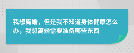 我想離婚，但是我不知道身體健康怎么辦，我想離婚需要準(zhǔn)備哪些東西