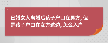 已婚女人離婚后孩子戶口在男方, 但是孩子戶口在女方這邊, 怎么入戶