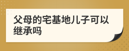 父母的宅基地兒子可以繼承嗎