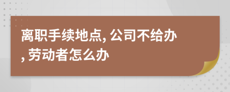 離職手續(xù)地點, 公司不給辦, 勞動者怎么辦