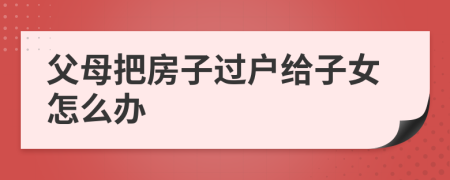 父母把房子過戶給子女怎么辦