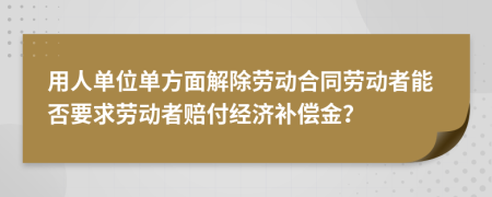用人單位單方面解除勞動(dòng)合同勞動(dòng)者能否要求勞動(dòng)者賠付經(jīng)濟(jì)補(bǔ)償金？