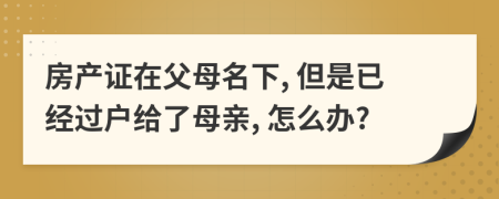 房產(chǎn)證在父母名下, 但是已經(jīng)過戶給了母親, 怎么辦?