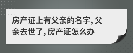 房產(chǎn)證上有父親的名字, 父親去世了, 房產(chǎn)證怎么辦