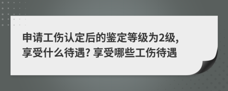 申請(qǐng)工傷認(rèn)定后的鑒定等級(jí)為2級(jí), 享受什么待遇? 享受哪些工傷待遇