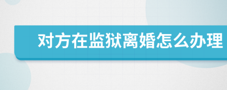 對方在監(jiān)獄離婚怎么辦理