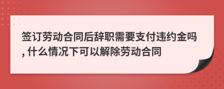 簽訂勞動(dòng)合同后辭職需要支付違約金嗎, 什么情況下可以解除勞動(dòng)合同