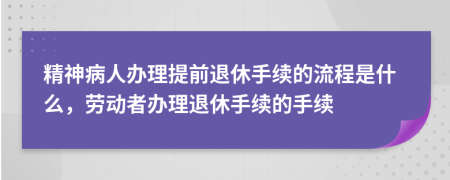 精神病人辦理提前退休手續(xù)的流程是什么，勞動(dòng)者辦理退休手續(xù)的手續(xù)