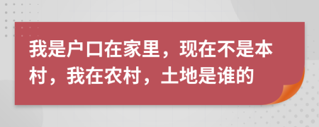 我是戶口在家里，現(xiàn)在不是本村，我在農(nóng)村，土地是誰的