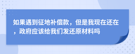 如果遇到征地補(bǔ)償款，但是我現(xiàn)在還在，政府應(yīng)該給我們發(fā)還原材料嗎