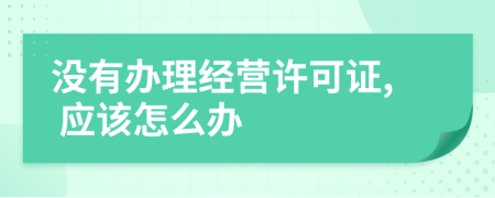 沒(méi)有辦理經(jīng)營(yíng)許可證, 應(yīng)該怎么辦
