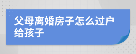 父母離婚房子怎么過戶給孩子