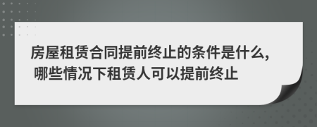 房屋租賃合同提前終止的條件是什么, 哪些情況下租賃人可以提前終止
