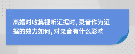 離婚時收集視聽證據(jù)時, 錄音作為證據(jù)的效力如何, 對錄音有什么影響