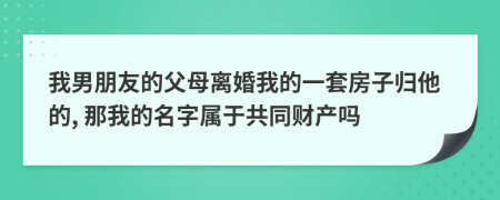 我男朋友的父母离婚我的一套房子归他的, 那我的名字属于共同财产吗