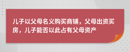 兒子以父母名義購(gòu)買商鋪，父母出資買房，兒子能否以此占有父母資產(chǎn)