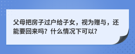 父母把房子過戶給子女，視為贈與，還能要回來嗎？什么情況下可以？
