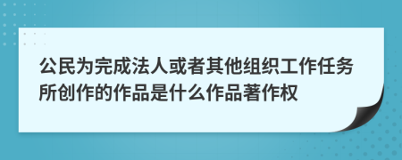 公民為完成法人或者其他組織工作任務(wù)所創(chuàng)作的作品是什么作品著作權(quán)