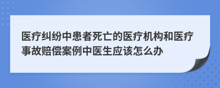 醫(yī)療糾紛中患者死亡的醫(yī)療機(jī)構(gòu)和醫(yī)療事故賠償案例中醫(yī)生應(yīng)該怎么辦