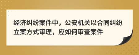 經(jīng)濟(jì)糾紛案件中，公安機(jī)關(guān)以合同糾紛立案方式審理，應(yīng)如何審查案件