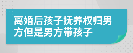 離婚后孩子撫養(yǎng)權(quán)歸男方但是男方帶孩子
