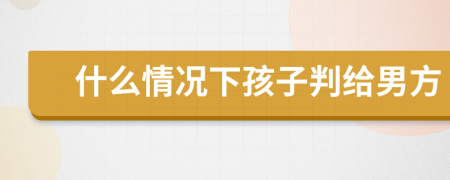 什么情況下孩子判給男方
