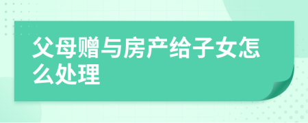 父母贈(zèng)與房產(chǎn)給子女怎么處理