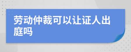 勞動仲裁可以讓證人出庭嗎