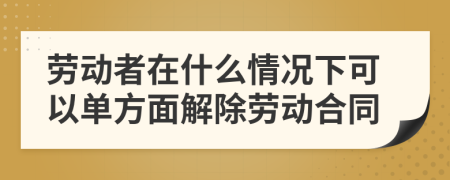勞動(dòng)者在什么情況下可以單方面解除勞動(dòng)合同