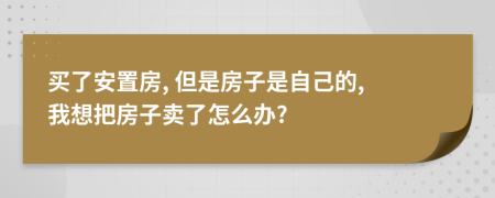 買了安置房, 但是房子是自己的, 我想把房子賣了怎么辦?