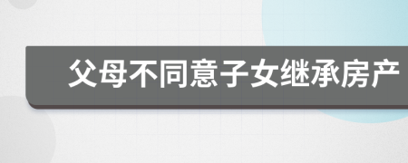 父母不同意子女繼承房產(chǎn)
