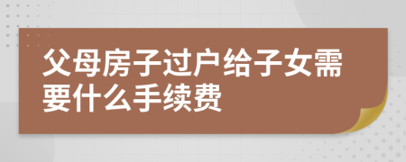 父母房子過戶給子女需要什么手續(xù)費