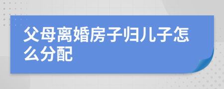 父母離婚房子歸兒子怎么分配