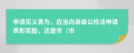 申請(qǐng)見(jiàn)義勇為，應(yīng)當(dāng)向縣級(jí)公檢法申請(qǐng)表彰獎(jiǎng)勵(lì)，還是市（市